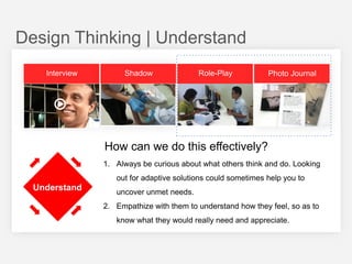 Design Thinking | Understand
Interview

Shadow

Role-Play

Photo Journal

How can we do this effectively?
1. Always be curious about what others think and do. Looking
out for adaptive solutions could sometimes help you to

Understand

uncover unmet needs.
2. Empathize with them to understand how they feel, so as to

know what they would really need and appreciate.

 