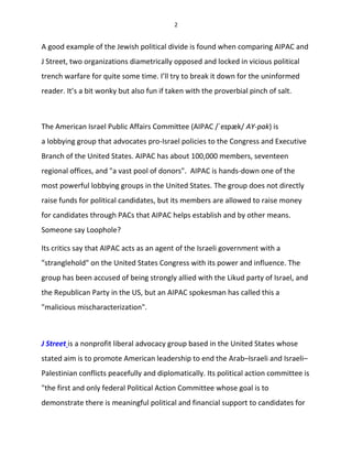 2
A good example of the Jewish political divide is found when comparing AIPAC and
J Street, two organizations diametrically opposed and locked in vicious political
trench warfare for quite some time. I’ll try to break it down for the uninformed
reader. It’s a bit wonky but also fun if taken with the proverbial pinch of salt.
The American Israel Public Affairs Committee (AIPAC /ˈeɪpæk/ AY-pak) is
a lobbying group that advocates pro-Israel policies to the Congress and Executive
Branch of the United States. AIPAC has about 100,000 members, seventeen
regional offices, and "a vast pool of donors". AIPAC is hands-down one of the
most powerful lobbying groups in the United States. The group does not directly
raise funds for political candidates, but its members are allowed to raise money
for candidates through PACs that AIPAC helps establish and by other means.
Someone say Loophole?
Its critics say that AIPAC acts as an agent of the Israeli government with a
"stranglehold" on the United States Congress with its power and influence. The
group has been accused of being strongly allied with the Likud party of Israel, and
the Republican Party in the US, but an AIPAC spokesman has called this a
"malicious mischaracterization".
J Street is a nonprofit liberal advocacy group based in the United States whose
stated aim is to promote American leadership to end the Arab–Israeli and Israeli–
Palestinian conflicts peacefully and diplomatically. Its political action committee is
"the first and only federal Political Action Committee whose goal is to
demonstrate there is meaningful political and financial support to candidates for
 