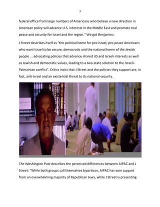 3
federal office from large numbers of Americans who believe a new direction in
American policy will advance U.S. interests in the Middle East and promote real
peace and security for Israel and the region." We got Benjamins.
J Street describes itself as "the political home for pro-Israel, pro-peace Americans
who want Israel to be secure, democratic and the national home of the Jewish
people ... advocating policies that advance shared US and Israeli interests as well
as Jewish and democratic values, leading to a two-state solution to the Israeli-
Palestinian conflict". Critics insist that J Street and the policies they support are, in
fact, anti-Israel and an existential threat to its national security.
The Washington Post describes the perceived differences between AIPAC and J
Street: "While both groups call themselves bipartisan, AIPAC has won support
from an overwhelming majority of Republican Jews, while J Street is presenting
 