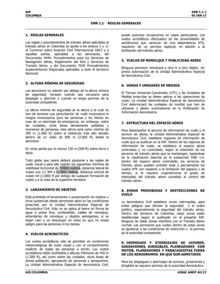 AIP ENR 1.1-1
COLOMBIA 05 JAN 17
ENR 1.1 REGLAS GENERALES
AIS COLOMBIA AIRAC AMDT 49/17
1. REGLAS GENERALES
Las reglas y procedimientos de tránsito aéreo aplicables al
tránsito aéreo en Colombia se ajusta a los anexos 2 y 11
al Convenio sobre Aviación Civil Internacional OACI y a
aquellas partes, aplicables a las aeronaves, del
Documento 4444: Procedimientos para los Servicios de
Navegación Aérea, Reglamento del Aire y Servicios de
Transito Aéreo; y del Documento 7030 Procedimientos
Suplementarios Regionales aplicables a todo el territorio
Nacional.
2. ALTURA MÍNIMA DE SEGURIDAD
Las aeronaves no volarán por debajo de la altura mínima
de seguridad, excepto cuando sea necesario para
despegar o aterrizar o cuando se tenga permiso de la
autoridad competente.
La altura mínima de seguridad es la altura a la cual no
han de temerse una perturbación de ruido innecesaria ni
riesgos innecesarios para las personas y los bienes en
caso de un aterrizaje de emergencia, sin embargo, sobre
las ciudades, otras áreas densamente pobladas y
reuniones de personas, esta altura será como mínimo de
300 m (1.000 ft) sobre el obstáculo más alto situado
dentro de un radio de 600 m (2.000 ft) desde la
aeronave.
En otras partes por lo menos 150 m (500 ft) sobre tierra o
agua.
Todo globo que opere deberá ajustarse a las reglas de
vuelo visual y para ello regirán los siguientes mínimos de
visibilidad horizontal de (5000) metros, distancia lateral de
nubes una (1) NM o (1.500) metros, distancia vertical de
nubes mil (1.000) ft por debajo de cualquier formación de
nubes y a la vista de la superficie terrestre.
3. LANZAMIENTO DE OBJETOS
Está prohibido el lanzamiento o pulverización de objetos u
otras sustancias desde aeronaves salvo en las condiciones
prescritas por la Unidad Administrativa Especial de
Aeronáutica Civil. Esto no se aplica al lastre en forma de
agua o arena fina, combustible, cables de remolque,
estandartes de remolque y objetos semejantes, si se
dejan caer o se descargan en sitios en que no exista
peligro para las personas ni los bienes.
4. VUELOS ACROBATICOS
Los vuelos acrobáticos sólo se permiten en condiciones
meteorológicas de vuelo visual y con el consentimiento
explícito de todas las personas a bordo. Los vuelos
acrobáticos están prohibidos a alturas inferiores de 450 m
(1.500 ft), así como sobre las ciudades, otras áreas de
densa población, agrupación de personas y aeropuertos.
La Unidad Administrativa Especial de Aeronáutica Civil,
puede autorizar excepciones en casos particulares. Los
vuelos acrobáticos efectuados en las proximidades de
aeródromos que carezcan de una dependencia ATS,
requieren de un permiso especial, en adición a la
facilitación del tránsito aéreo.
5. VUELOS DE REMOLQUE Y PUBLICIDAD AEREA
Ninguna aeronave remolcará a otra ni a otro objeto sin
previa autorización de la Unidad Administrativa Especial
de Aeronáutica Civil.
6. HORAS Y UNIDADES DE MEDIDA
El Tiempo Universal Coordinado (UTC) y las Unidades de
Medida prescritas se deben aplicar a las operaciones de
vuelo. La Unidad Administrativa Especial de Aeronáutica
Civil determinará las unidades de medida que han de
utilizarse y deben suministrarse en la Publicación de
Información Aeronáutica.
7. ESTRUCTURA DEL ESPACIO AÉREO
Para desempeñar el servicio de información de vuelo y el
servicio de alerta, la Unidad Administrativa Especial de
Aeronáutica Civil, establece regiones de información de
vuelo que se publican en la AIP. Dentro de las regiones de
información de vuelo, se establece el espacio aéreo
controlado y no controlado, según la extensión de los
servicios de tránsito aéreo que se mantengan, basándose
en la clasificación descrita en la subsección ENR 1.4.
dentro del espacio aéreo controlado, los servicios de
tránsito aéreo pueden prohibir total o parcialmente los
vuelos VFR con respecto a la limitación del espacio y de
tiempo, si lo requiere urgentemente el grado de
intensidad del tránsito aéreo sometido al control del
tránsito aéreo.
8. ZONAS PROHIBIDAS Y RESTRICCIONES DE
VUELO
La Aeronáutica Civil establece zonas restringidas, para
evitar peligros que afecten la seguridad o el orden
público, especialmente la seguridad del tránsito aéreo.
Dentro del territorio de Colombia, estas zonas están
establecidas según lo publicado en el presente AIP.
Ninguna de éstas Zonas interfiere con el Tránsito Aéreo
normal. Las aeronaves que vuelen dentro de estas zonas
se ajustaran a las condiciones de restricción o al permiso
de la autoridad competente.
9. DESPEGUES Y ATERRIZAJES DE AVIONES,
GIROAVIONES, DIRIGIBLES, PLANEADORES CON
MOTOR, PLANEADORES Y PARACAIDISTAS FUERA
DE LOS AERODROMOS EN QUE SON ADMITIDOS
Para los despegues y aterrizajes de aviones, giroaviones y
dirigibles se requiere permiso de la autoridad Aeronáutica
 