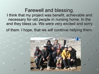 F arewell and blessing . I think that my project was benefit, achievable and  necessary  for old people in nursing home. In the end they b less  us. We were very excited and sorry of them. I hope, that we will continue helping them.   