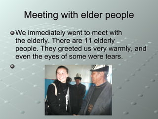 Meeting with elder people We immediately went to meet with the elderly. There are 11 elderly people. They greeted us very warmly, and even the eyes of some were tears. 