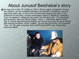 About Junusof Beishebai’s story He was born in the 15 th  of May in 1941 in Naryn region, Emgekchil. He has five children, but the smallest child died. He married to Almabubu, but she died thirty years ago. In this home he lived since August last year. In his childhood he has been in three orphanages: Naryn’s, Atbashy’s, Kulanak’s. Then he studied in collage for two years. He told about life: “You should be strong person, then you will be happy. I don’t …” His father died in World War 2, mother died have three fingers, so I don’t have a job. My life is broken after leaving his father. When I asked “ Do you like this home”, he answered “Yes, I do” He gets a  pension  each month about 2000 som. It was what about we talked.   