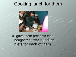 Cooking lunch for them I gave them presents that I bought for.It was  handker - hief s for each of them. 