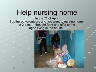 Help nursing home  In the 7 th  of  April, I gathered volunteers and  we went to nursing home  in 2 p.m.  ... Ibought food and gifts to the aged living in the house.  