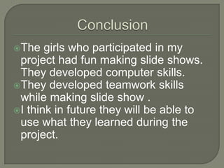 ConclusionThe girls who participated in my project had fun making slide shows. They developed computer skills.They developed teamwork skills whilemaking slide show .I think in future they will be able to use what they learned during the project.