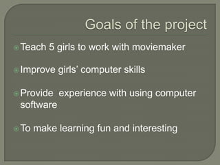 Goals of the projectTeach 5 girls to work withmoviemakerImprove girls’ computer skillsProvide  experience with using computer softwareTo make learning fun and interesting