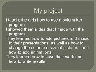 My projectI taught the girls how to use moviemaker program.I showed them slides that I made with theprogram.They learned how to add pictures and music to their presentations, as well as how to change the color and size of pictures,  and how to add animations. They learned how to save their work and how to write results. 