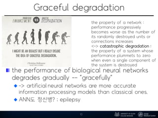Graceful degradation
the performance of biological neural networks
degrades gradually -- "gracefully"
-> artificial neural networks are more accurate
information processing models than classical ones.
ANN도 정신병? ; epilepsy
10
the property of a network :
performance progressively
becomes worse as the number of
its randomly destroyed units or
connections increases
<-> catastrophic degradation :
the property of a system whose
performance plummets to zero
when even a single component of
the system is destroyed
 