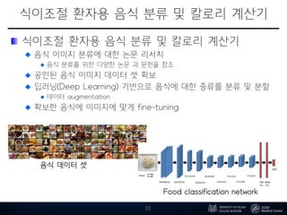 식이조절 환자용 음식 분류 및 칼로리 계산기
식이조절 환자용 음식 분류 및 칼로리 계산기
음식 이미지 분류에 대한 논문 리서치
음식 분류를 위한 다양한 논문 과 문헌을 참조
공인된 음식 이미지 데이터 셋 확보
딥러닝(Deep Learning) 기반으로 음식에 대한 종류를 분류 및 분할
데이터 augmentation
확보한 음식에 이미지에 맞게 fine-tuning
33
Food classification network
음식 데이터 셋
 