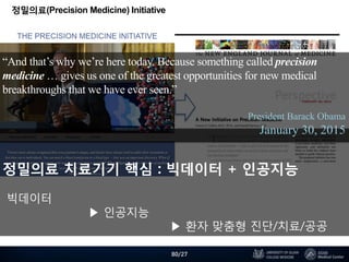 정밀의료(Precision Medicine) Initiative
“And that’s why we’re here today. Because something called precision
medicine … gives us one of the greatest opportunities for new medical
breakthroughs that we have ever seen.”
President Barack Obama
January 30, 2015
정밀의료 치료기기 핵심 : 빅데이터 + 인공지능
빅데이터
▶ 인공지능
▶ 환자 맞춤형 진단/치료/공공
80/27
 
