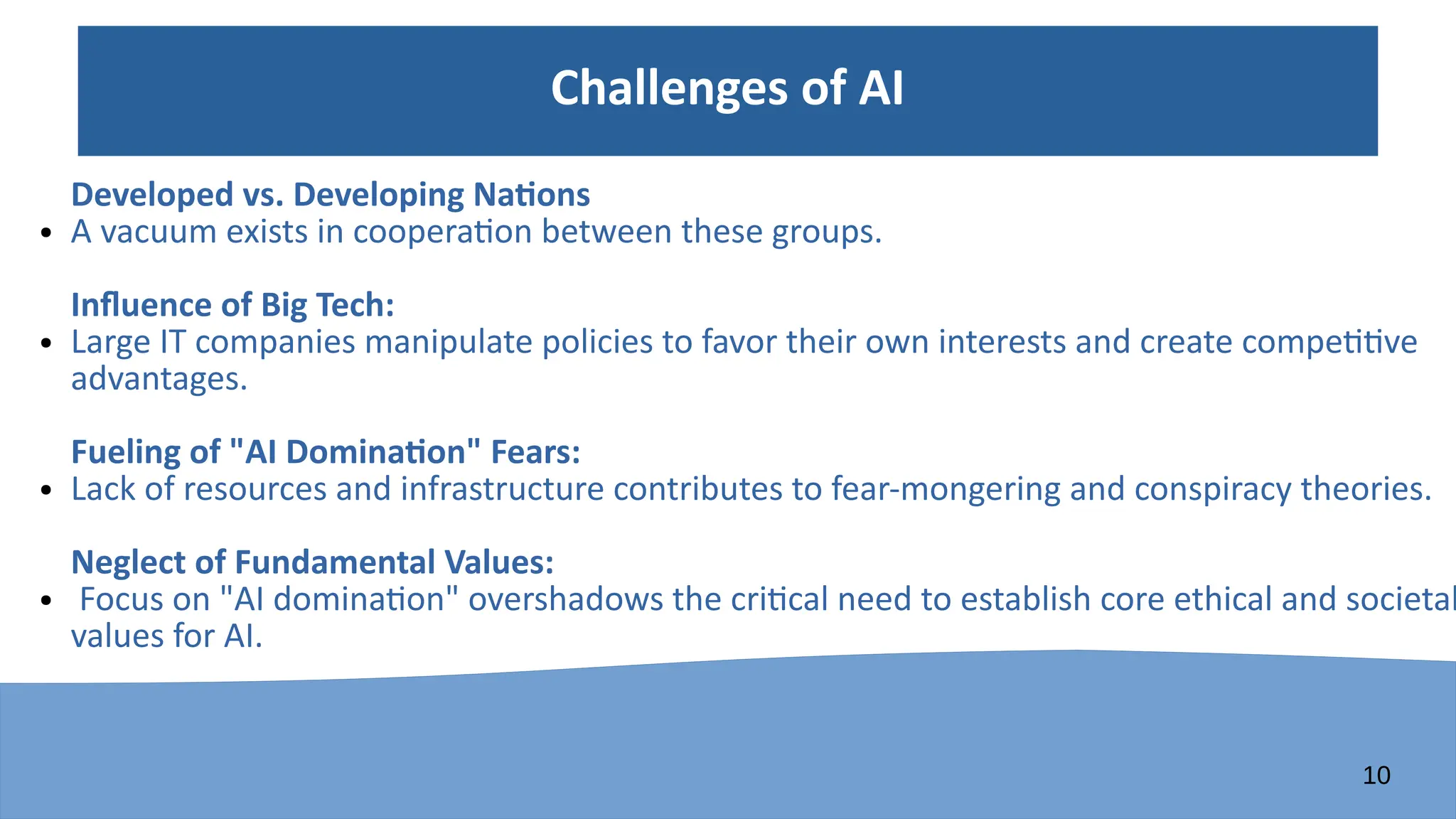 10
Challenges of AI
Developed vs. Developing Nations
● A vacuum exists in cooperation between these groups.
Influence of Big Tech:
● Large IT companies manipulate policies to favor their own interests and create competitive
advantages.
Fueling of "AI Domination" Fears:
● Lack of resources and infrastructure contributes to fear-mongering and conspiracy theories.
Neglect of Fundamental Values:
● Focus on "AI domination" overshadows the critical need to establish core ethical and societal
values for AI.
 
