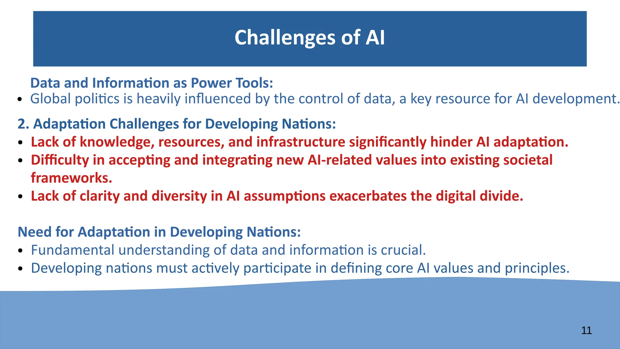 11
Challenges of AI
Data and Information as Power Tools:
● Global politics is heavily influenced by the control of data, a key resource for AI development.
2. Adaptation Challenges for Developing Nations:
● Lack of knowledge, resources, and infrastructure significantly hinder AI adaptation.
● Difficulty in accepting and integrating new AI-related values into existing societal
frameworks.
● Lack of clarity and diversity in AI assumptions exacerbates the digital divide.
Need for Adaptation in Developing Nations:
● Fundamental understanding of data and information is crucial.
● Developing nations must actively participate in defining core AI values and principles.
 