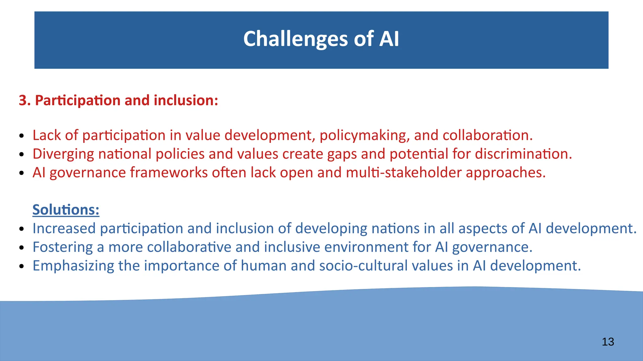 13
Challenges of AI
3. Participation and inclusion:
● Lack of participation in value development, policymaking, and collaboration.
● Diverging national policies and values create gaps and potential for discrimination.
● AI governance frameworks often lack open and multi-stakeholder approaches.
Solutions:
● Increased participation and inclusion of developing nations in all aspects of AI development.
● Fostering a more collaborative and inclusive environment for AI governance.
● Emphasizing the importance of human and socio-cultural values in AI development.
 
