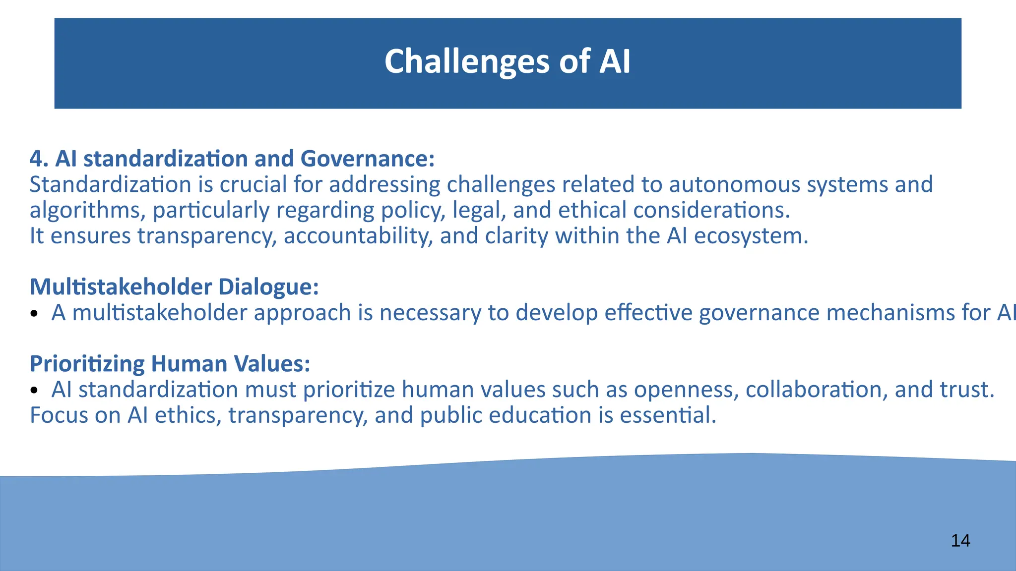 14
Challenges of AI
4. AI standardization and Governance:
Standardization is crucial for addressing challenges related to autonomous systems and
algorithms, particularly regarding policy, legal, and ethical considerations.
It ensures transparency, accountability, and clarity within the AI ecosystem.
Multistakeholder Dialogue:
● A multistakeholder approach is necessary to develop effective governance mechanisms for AI
Prioritizing Human Values:
● AI standardization must prioritize human values such as openness, collaboration, and trust.
Focus on AI ethics, transparency, and public education is essential.
 