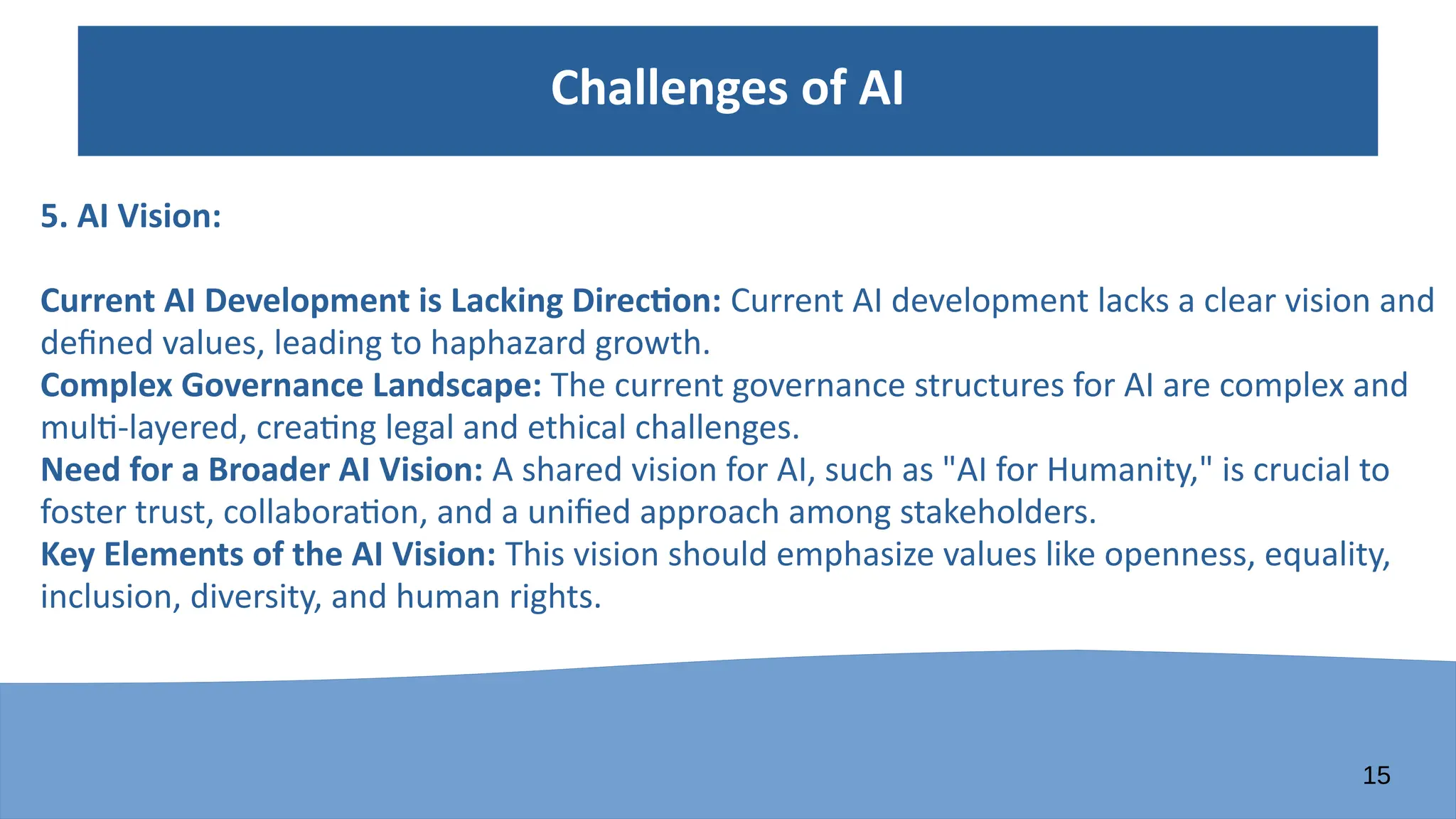15
Challenges of AI
5. AI Vision:
Current AI Development is Lacking Direction: Current AI development lacks a clear vision and
defined values, leading to haphazard growth.
Complex Governance Landscape: The current governance structures for AI are complex and
multi-layered, creating legal and ethical challenges.
Need for a Broader AI Vision: A shared vision for AI, such as "AI for Humanity," is crucial to
foster trust, collaboration, and a unified approach among stakeholders.
Key Elements of the AI Vision: This vision should emphasize values like openness, equality,
inclusion, diversity, and human rights.
 
