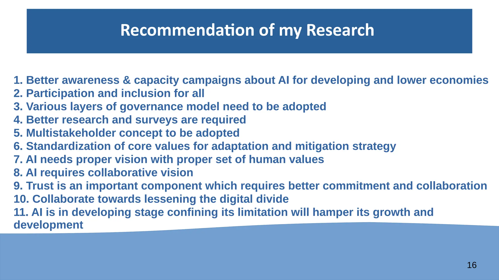 16
Recommendation of my Research
1. Better awareness & capacity campaigns about AI for developing and lower economies
2. Participation and inclusion for all
3. Various layers of governance model need to be adopted
4. Better research and surveys are required
5. Multistakeholder concept to be adopted
6. Standardization of core values for adaptation and mitigation strategy
7. AI needs proper vision with proper set of human values
8. AI requires collaborative vision
9. Trust is an important component which requires better commitment and collaboration
10. Collaborate towards lessening the digital divide
11. AI is in developing stage confining its limitation will hamper its growth and
development
 