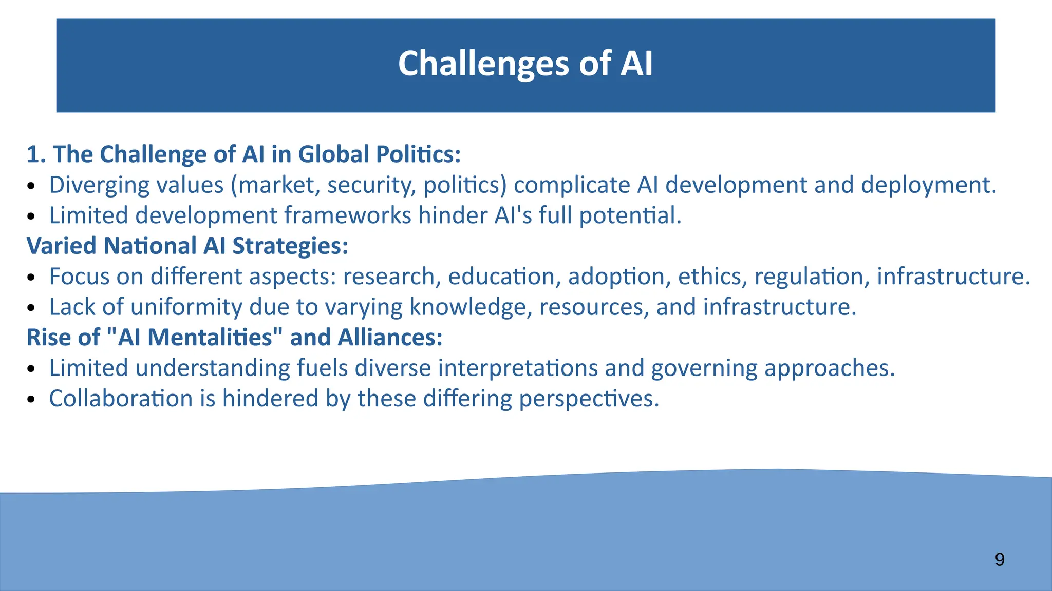 9
Challenges of AI
1. The Challenge of AI in Global Politics:
● Diverging values (market, security, politics) complicate AI development and deployment.
● Limited development frameworks hinder AI's full potential.
Varied National AI Strategies:
● Focus on different aspects: research, education, adoption, ethics, regulation, infrastructure.
● Lack of uniformity due to varying knowledge, resources, and infrastructure.
Rise of "AI Mentalities" and Alliances:
● Limited understanding fuels diverse interpretations and governing approaches.
● Collaboration is hindered by these differing perspectives.
 