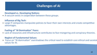 10
Challenges of AI
Developed vs. Developing Nations
● A vacuum exists in cooperation between these groups.
Influence of Big Tech:
● Large IT companies manipulate policies to favor their own interests and create competitive
advantages.
Fueling of "AI Domination" Fears:
● Lack of resources and infrastructure contributes to fear-mongering and conspiracy theories.
Neglect of Fundamental Values:
● Focus on "AI domination" overshadows the critical need to establish core ethical and societal
values for AI.
 