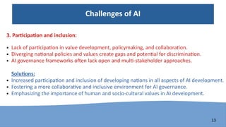 13
Challenges of AI
3. Participation and inclusion:
● Lack of participation in value development, policymaking, and collaboration.
● Diverging national policies and values create gaps and potential for discrimination.
● AI governance frameworks often lack open and multi-stakeholder approaches.
Solutions:
● Increased participation and inclusion of developing nations in all aspects of AI development.
● Fostering a more collaborative and inclusive environment for AI governance.
● Emphasizing the importance of human and socio-cultural values in AI development.
 