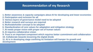 16
Recommendation of my Research
1. Better awareness & capacity campaigns about AI for developing and lower economies
2. Participation and inclusion for all
3. Various layers of governance model need to be adopted
4. Better research and surveys are required
5. Multistakeholder concept to be adopted
6. Standardization of core values for adaptation and mitigation strategy
7. AI needs proper vision with proper set of human values
8. AI requires collaborative vision
9. Trust is an important component which requires better commitment and collaboration
10. Collaborate towards lessening the digital divide
11. AI is in developing stage confining its limitation will hamper its growth and
development
 