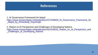 19
References
1. AI Governance Framework for Nepal
https://www.researchgate.net/publication/371349829_AI_Governance_Framework_for
_Nepal_by_Shreedeep_Rayamajhi
2. Report on AI Perspective and Challenges of Developing Nations
https://www.researchgate.net/publication/331439532_Report_on_AI_Perspective_and
_Challenges_of_Developing_Nations
 