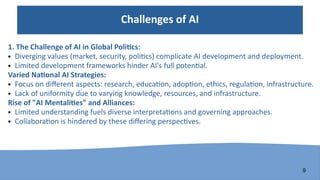 9
Challenges of AI
1. The Challenge of AI in Global Politics:
● Diverging values (market, security, politics) complicate AI development and deployment.
● Limited development frameworks hinder AI's full potential.
Varied National AI Strategies:
● Focus on different aspects: research, education, adoption, ethics, regulation, infrastructure.
● Lack of uniformity due to varying knowledge, resources, and infrastructure.
Rise of "AI Mentalities" and Alliances:
● Limited understanding fuels diverse interpretations and governing approaches.
● Collaboration is hindered by these differing perspectives.
 