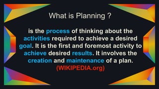 What is Planning ?
is the process of thinking about the
activities required to achieve a desired
goal. It is the first and foremost activity to
achieve desired results. It involves the
creation and maintenance of a plan.
(WIKIPEDIA.org)
 