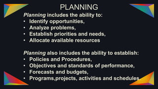 PLANNING
Planning includes the ability to:
• Identify opportunities,
• Analyze problems,
• Establish priorities and needs,
• Allocate available resources
Planning also includes the ability to establish:
• Policies and Procedures,
• Objectives and standards of performance,
• Forecasts and budgets,
• Programs,projects, activities and schedules.
 