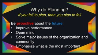 Why do Planning?
If you fail to plan, then you plan to fail
Be proactive about the future
• Improve performance
• Open mind
• Solve major issues of the organization and
community
• Emphasize what is the most important
 