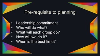Pre-requisite to planning
• Leadership commitment
• Who will do what?
• What will each group do?
• How will we do it?
• When is the best time?
 