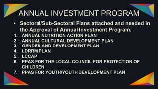 ANNUAL INVESTMENT PROGRAM
• Sectoral/Sub-Sectoral Plans attached and needed in
the Approval of Annual Investment Program.
1. ANNUAL NUTRITION ACTION PLAN
2. ANNUAL CULTURAL DEVELOPMENT PLAN
3. GENDER AND DEVELOPMENT PLAN
4. LDRRM PLAN
5. LCCAP
6. PPAS FOR THE LOCAL COUNCIL FOR PROTECTION OF
CHILDREN
7. PPAS FOR YOUTH/YOUTH DEVELOPMENT PLAN
 