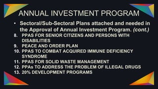 ANNUAL INVESTMENT PROGRAM
• Sectoral/Sub-Sectoral Plans attached and needed in
the Approval of Annual Investment Program. (cont.)
8. PPAS FOR SENIOR CITIZENS AND PERSONS WITH
DISABILITIES
9. PEACE AND ORDER PLAN
10. PPAS TO COMBAT ACQUIRED IMMUNE DEFICIENCY
SYNDROME
11. PPAS FOR SOLID WASTE MANAGEMENT
12. PPAs TO ADDRESS THE PROBLEM OF ILLEGAL DRUGS
13. 20% DEVELOPMENT PROGRAMS
 