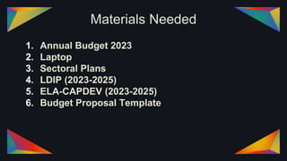 Materials Needed
1. Annual Budget 2023
2. Laptop
3. Sectoral Plans
4. LDIP (2023-2025)
5. ELA-CAPDEV (2023-2025)
6. Budget Proposal Template
 