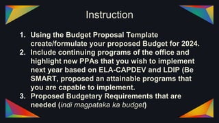 Instruction
1. Using the Budget Proposal Template
create/formulate your proposed Budget for 2024.
2. Include continuing programs of the office and
highlight new PPAs that you wish to implement
next year based on ELA-CAPDEV and LDIP (Be
SMART, proposed an attainable programs that
you are capable to implement.
3. Proposed Budgetary Requirements that are
needed (indi magpataka ka budget)
 