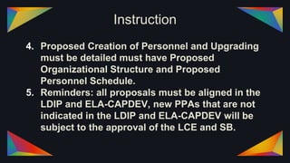 Instruction
4. Proposed Creation of Personnel and Upgrading
must be detailed must have Proposed
Organizational Structure and Proposed
Personnel Schedule.
5. Reminders: all proposals must be aligned in the
LDIP and ELA-CAPDEV, new PPAs that are not
indicated in the LDIP and ELA-CAPDEV will be
subject to the approval of the LCE and SB.
 