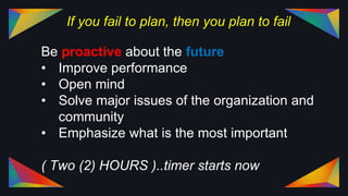 If you fail to plan, then you plan to fail
Be proactive about the future
• Improve performance
• Open mind
• Solve major issues of the organization and
community
• Emphasize what is the most important
( Two (2) HOURS )..timer starts now
 