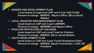  GENDER AND DEVELOPMENT PLAN
( must based on approved LDIP and 3-Year GAD PLAN)
Persons In-charge : MSWDO, Mayors Office, SB on Social
Welfare
 LOCAL DISASTER RISK MANAGEMENT PLAN
(must based on LDIP and 3-year LDRRMP)
Persons In-charge : MDRRMO and Mayors Office
 PPAS FOR PROTECTION OF CHILDREN
(must based on LDIP and Local Code for Chidren)
Persons In-charge : MSWDO, SB on Social Welfare
 YOUTH DEVELOPMENT PLAN
(must based on LDIP and 3-year Youth Developmen Plan)
Persons In-charge : MSWDO, Sports Coordinator, LYDO, SK
President
 