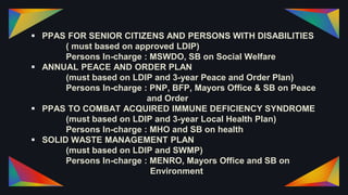  PPAS FOR SENIOR CITIZENS AND PERSONS WITH DISABILITIES
( must based on approved LDIP)
Persons In-charge : MSWDO, SB on Social Welfare
 ANNUAL PEACE AND ORDER PLAN
(must based on LDIP and 3-year Peace and Order Plan)
Persons In-charge : PNP, BFP, Mayors Office & SB on Peace
and Order
 PPAS TO COMBAT ACQUIRED IMMUNE DEFICIENCY SYNDROME
(must based on LDIP and 3-year Local Health Plan)
Persons In-charge : MHO and SB on health
 SOLID WASTE MANAGEMENT PLAN
(must based on LDIP and SWMP)
Persons In-charge : MENRO, Mayors Office and SB on
Environment
 