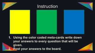 Instruction
1. Using the color coded meta-cards write down
your answers to every question that will be
given.
2. Post your answers to the board.
 