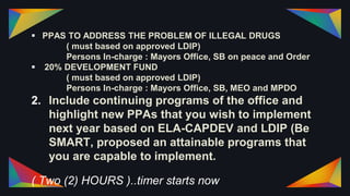  PPAS TO ADDRESS THE PROBLEM OF ILLEGAL DRUGS
( must based on approved LDIP)
Persons In-charge : Mayors Office, SB on peace and Order
 20% DEVELOPMENT FUND
( must based on approved LDIP)
Persons In-charge : Mayors Office, SB, MEO and MPDO
2. Include continuing programs of the office and
highlight new PPAs that you wish to implement
next year based on ELA-CAPDEV and LDIP (Be
SMART, proposed an attainable programs that
you are capable to implement.
( Two (2) HOURS )..timer starts now
 