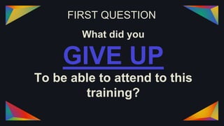 FIRST QUESTION
What did you
GIVE UP
To be able to attend to this
training?
 