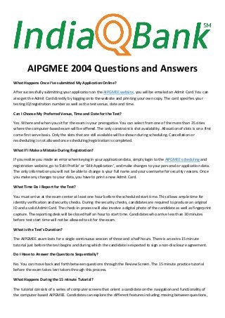 AIPGMEE 2004 Questions and Answers
What Happens Once I’ve submitted My Application Online?
After successfully submitting your application on the AIPGMEE website, you will be emailed an Admit Card. You can
also get the Admit Card directly by logging onto the website and printing your own copy. The card specifies your
testing ID/registration number as well as the test venue, date and time.
Can I Choose My Preferred Venue, Time and Date for the Test?
Yes. Where and when you sit for the exam is your prerogative. You can select from one of the more than 35 cities
where the computer-based exam will be offered. The only constraint is slot availability. Allocation of slots is on a first
come first serve basis. Only the slots that are still available will be shown during scheduling. Cancellation or
rescheduling is not allowed once scheduling/registration is completed.
What If I Make a Mistake During Registration?
If you realize you made an error when keying in your application data, simply login to the AIPGMEE scheduling and
registration website, go to ‘Edit Profile’ or ‘Edit Application’, and make changes to your personal or application data.
The only information you will not be able to change is your full name and your username for security reasons. Once
you make any changes to your data, you have to print a new Admit Card.
What Time Do I Report for the Test?
You must arrive at the exam center at least one hour before the scheduled start time. This allows ample time for
identity verification and security checks. During the security checks, candidates are required to produce an original
ID and a valid Admit Card. The check-in process will also involve a digital photo of the candidate as well as fingerprint
capture. The reporting desk will be closed half an hour to start time. Candidates who arrive less than 30 minutes
before test start time will not be allowed to sit for the exam.
What is the Test’s Duration?
The AIPGMEE exam lasts for a single continuous session of three and a half hours. There is an extra 15 minute
tutorial just before the test begins and during which the candidate is expected to sign a non-disclosure agreement.
Do I Have to Answer the Questions Sequentially?
No. You can move back and forth between questions through the Review Screen. The 15 minute practice tutorial
before the exam takes test takers through this process.
What Happens During the 15 minute Tutorial?
The tutorial consists of a series of computer screens that orient a candidate on the navigation and functionality of
the computer-based AIPGMEE. Candidates can explore the different features including moving between questions,
 