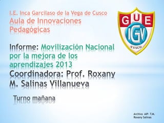 I.E. Inca Garcilaso de la Vega de Cusco

Aula de Innovaciones
Pedagógicas
Movilización Nacional
por la mejora de los
aprendizajes 2013

Archivo AIP- T.M.
Roxany Salinas

 
