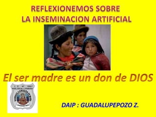 REFLEXIONEMOS SOBRE  LA INSEMINACION ARTIFICIAL El ser madre es un don de DIOS DAIP : GUADALUPEPOZO Z. 