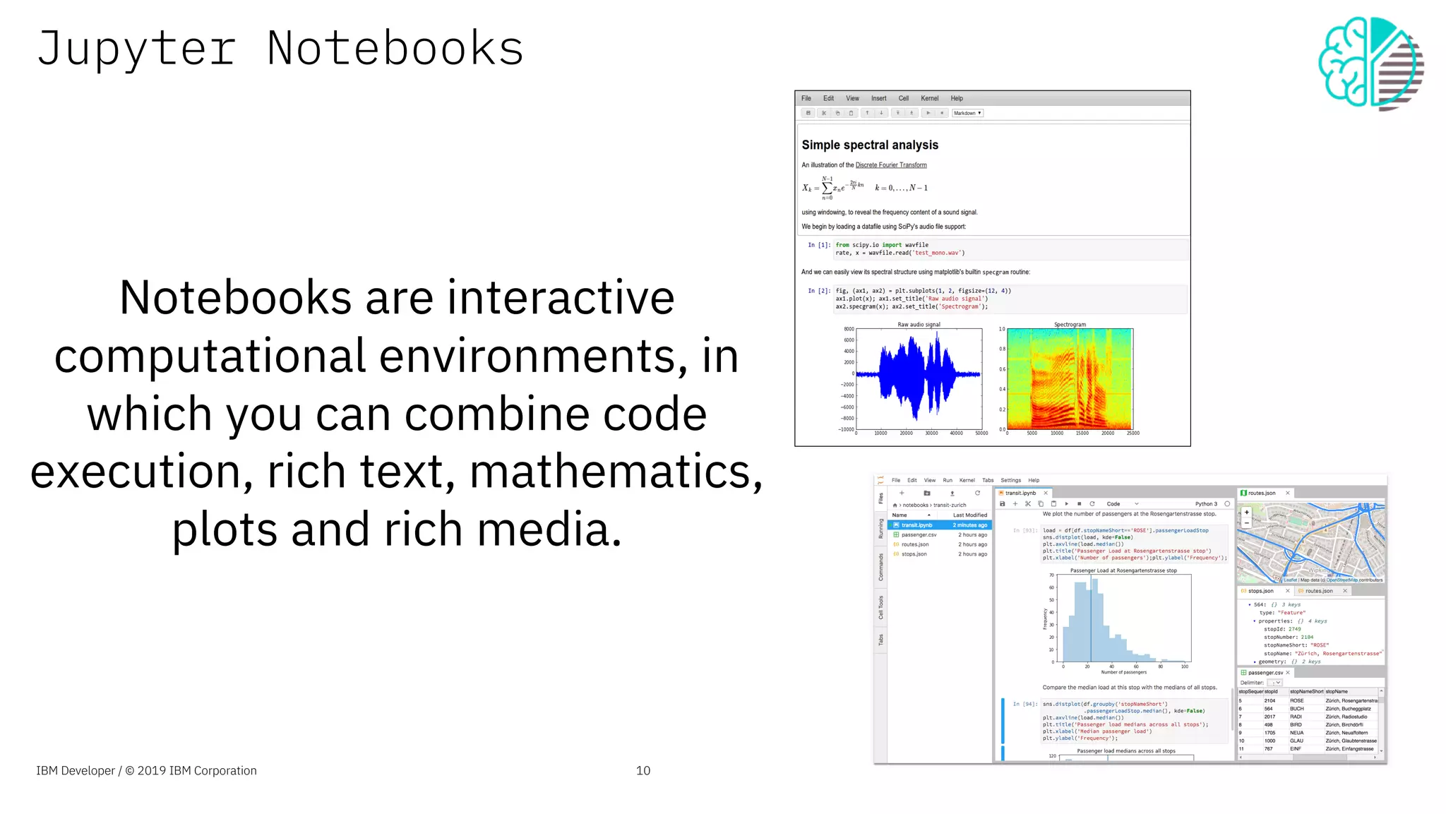 Jupyter Notebooks
Notebooks are interactive
computational environments, in
which you can combine code
execution, rich text, mathematics,
plots and rich media.
10IBM Developer / © 2019 IBM Corporation
 