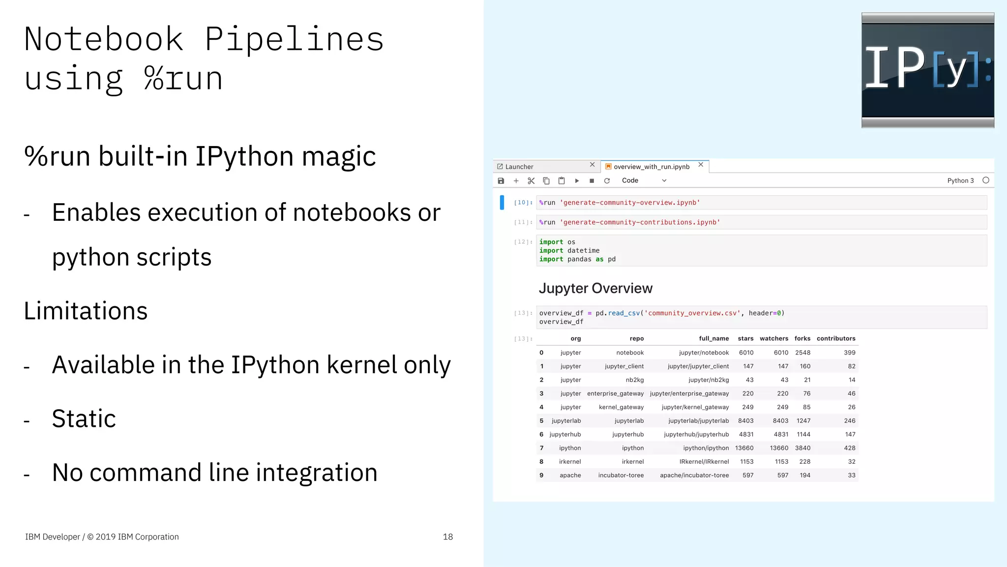 Notebook Pipelines
using %run
%run built-in IPython magic
- Enables execution of notebooks or
python scripts
Limitations
- Available in the IPython kernel only
- Static
- No command line integration
IBM Developer / © 2019 IBM Corporation 18
 