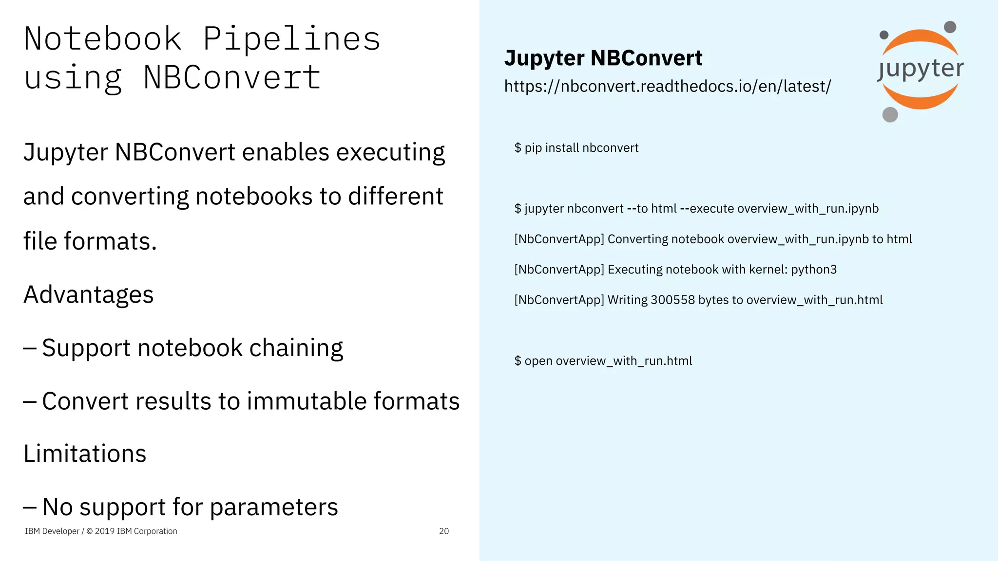 Notebook Pipelines
using NBConvert
$ pip install nbconvert
$ jupyter nbconvert --to html --execute overview_with_run.ipynb
[NbConvertApp] Converting notebook overview_with_run.ipynb to html
[NbConvertApp] Executing notebook with kernel: python3
[NbConvertApp] Writing 300558 bytes to overview_with_run.html
$ open overview_with_run.html
IBM Developer / © 2019 IBM Corporation 20
Jupyter NBConvert
https://nbconvert.readthedocs.io/en/latest/
Jupyter NBConvert enables executing
and converting notebooks to different
file formats.
Advantages
– Support notebook chaining
– Convert results to immutable formats
Limitations
– No support for parameters
 