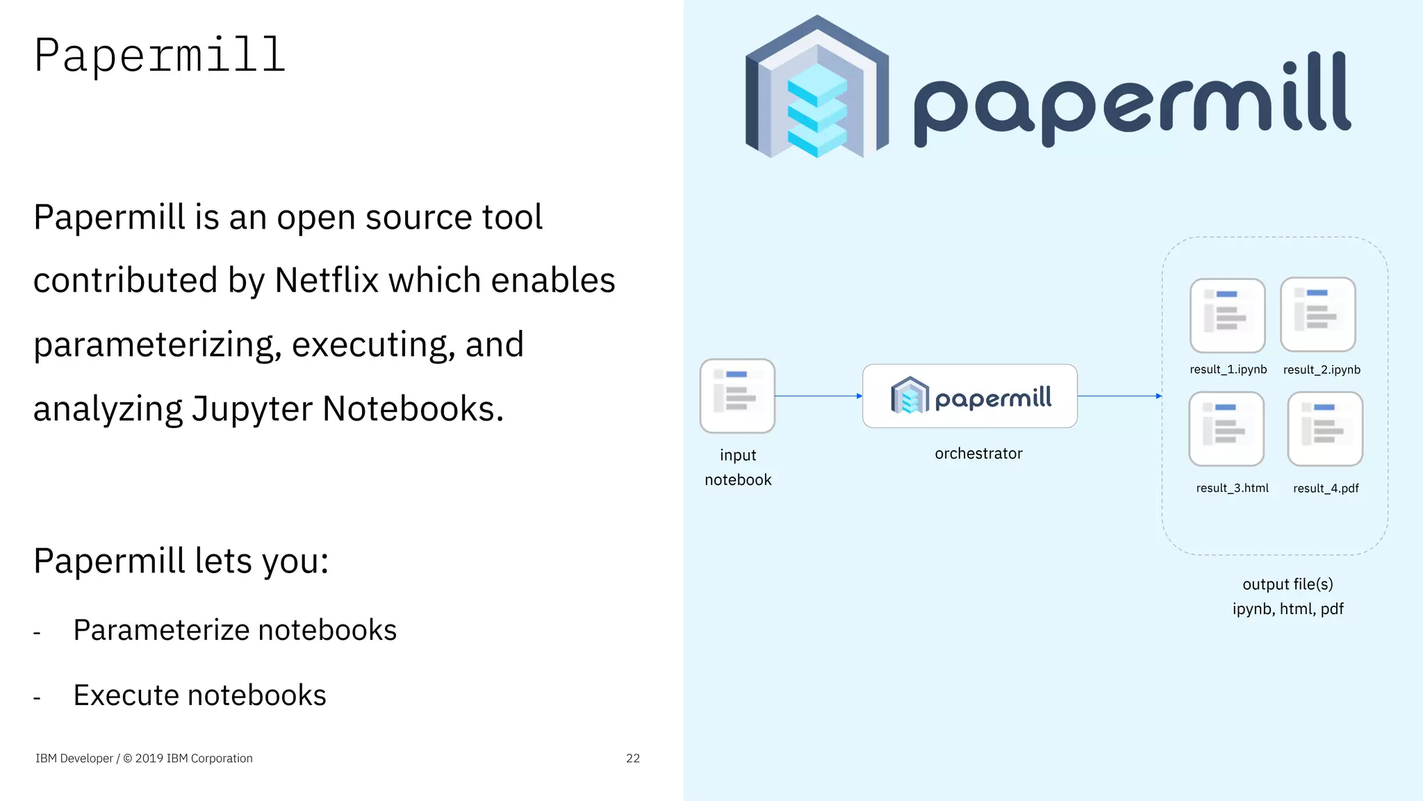 Papermill
Papermill is an open source tool
contributed by Netflix which enables
parameterizing, executing, and
analyzing Jupyter Notebooks.
Papermill lets you:
- Parameterize notebooks
- Execute notebooks
IBM Developer / © 2019 IBM Corporation 22
input
notebook
orchestrator
result_1.ipynb result_2.ipynb
result_3.html result_4.pdf
output file(s)
ipynb, html, pdf
 