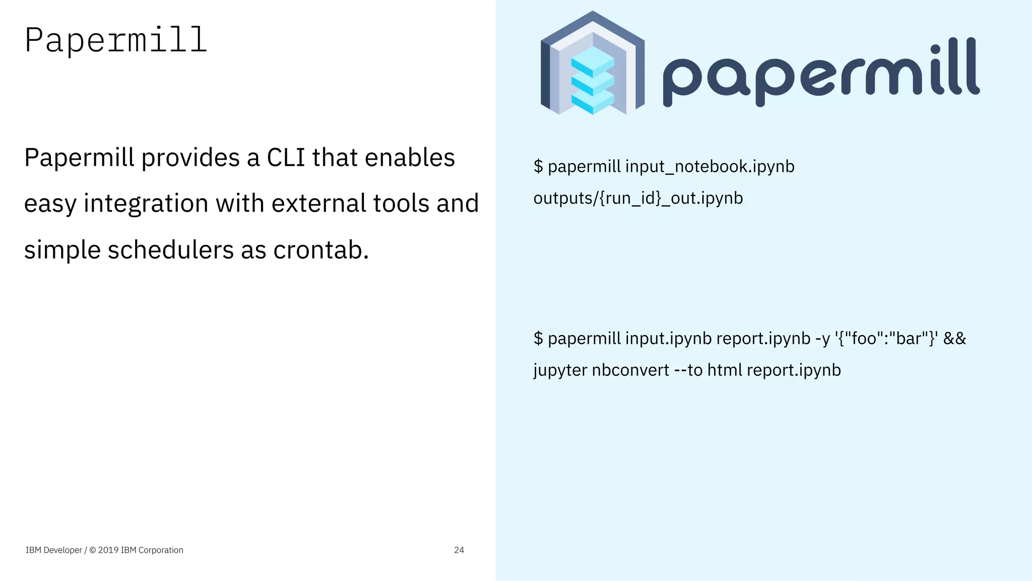 Papermill
Papermill provides a CLI that enables
easy integration with external tools and
simple schedulers as crontab.
IBM Developer / © 2019 IBM Corporation 24
$ papermill input_notebook.ipynb
outputs/{run_id}_out.ipynb
$ papermill input.ipynb report.ipynb -y '{"foo":"bar"}' &&
jupyter nbconvert --to html report.ipynb
 